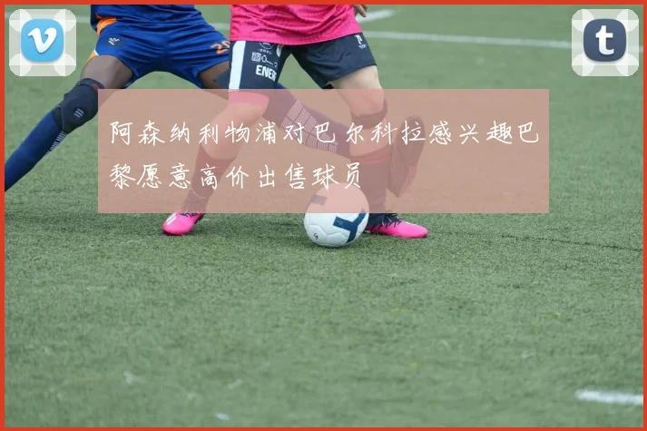 阿森纳利物浦对巴尔科拉感兴趣巴黎愿意高价出售球员