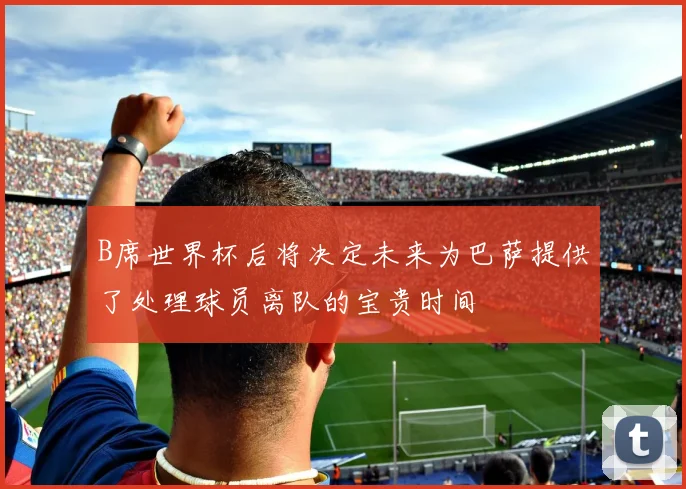 B席世界杯后将决定未来为巴萨提供了处理球员离队的宝贵时间