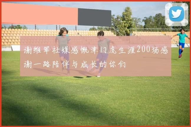 谢维军社媒感慨津门虎生涯200场感谢一路陪伴与成长的你们