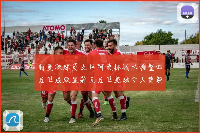 前曼联球员点评阿莫林战术调整四后卫成效显著五后卫变动令人费解