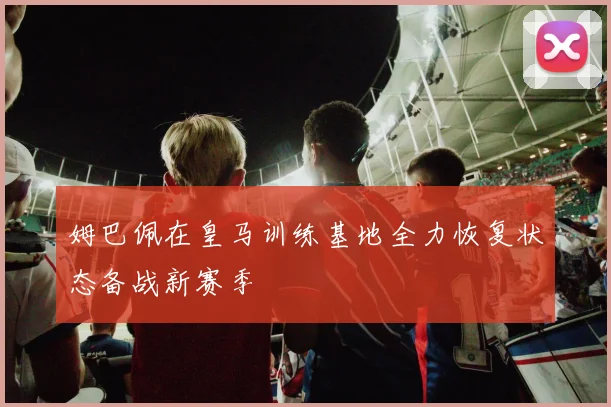 姆巴佩在皇马训练基地全力恢复状态备战新赛季