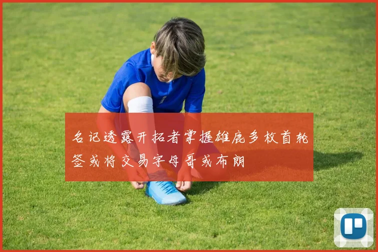 名记透露开拓者掌握雄鹿多枚首轮签或将交易字母哥或布朗