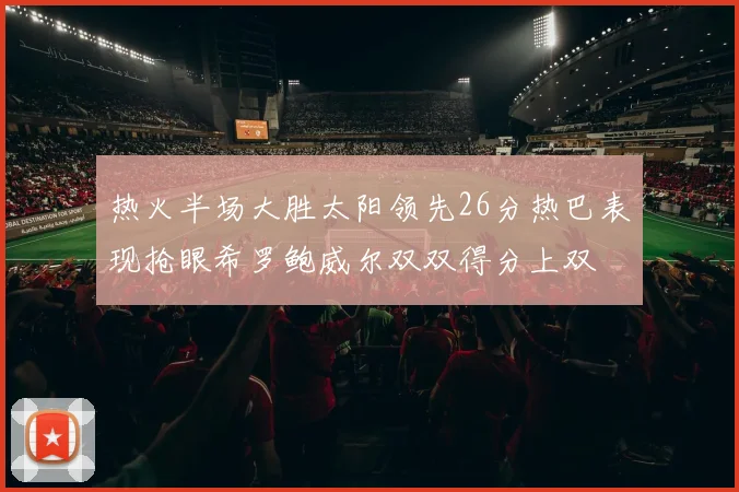 热火半场大胜太阳领先26分热巴表现抢眼希罗鲍威尔双双得分上双