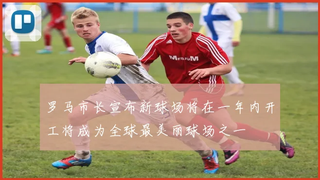 罗马市长宣布新球场将在一年内开工将成为全球最美丽球场之一