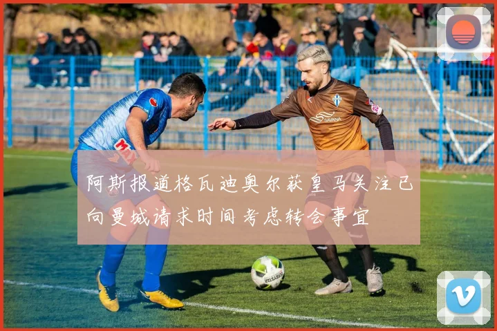 阿斯报道格瓦迪奥尔获皇马关注已向曼城请求时间考虑转会事宜