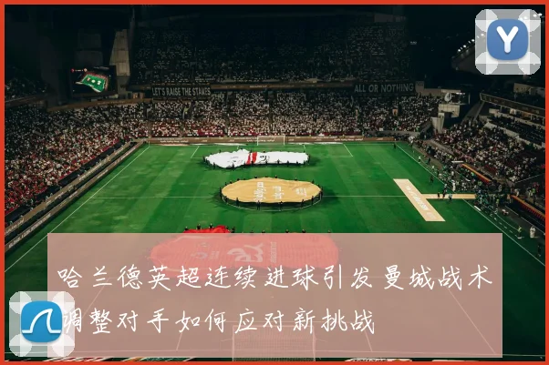 哈兰德英超连续进球引发曼城战术调整对手如何应对新挑战