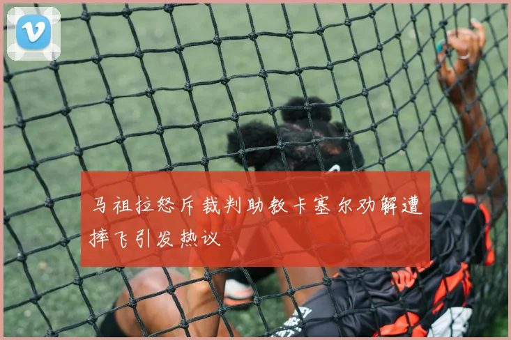 马祖拉怒斥裁判助教卡塞尔劝解遭摔飞引发热议