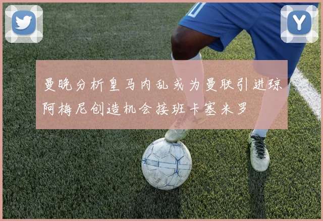 曼晚分析皇马内乱或为曼联引进琼阿梅尼创造机会接班卡塞米罗