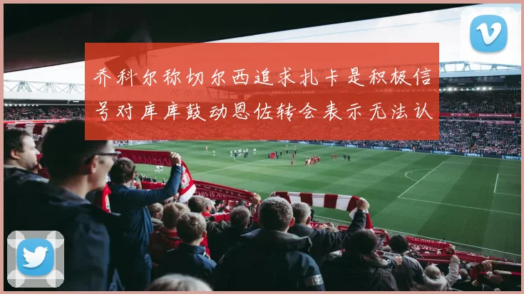 乔科尔称切尔西追求扎卡是积极信号对库库鼓动恩佐转会表示无法认同