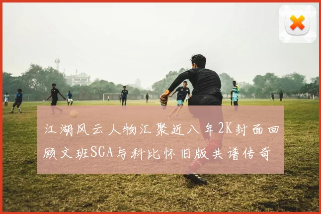 江湖风云人物汇聚近八年2K封面回顾文班SGA与科比怀旧版共谱传奇