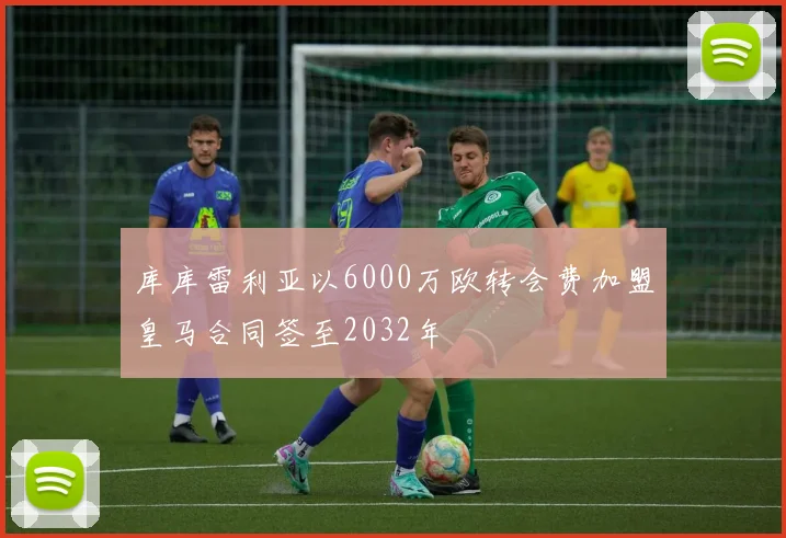 库库雷利亚以6000万欧转会费加盟皇马合同签至2032年