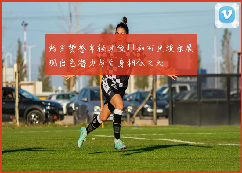 约罗赞誉年轻才俊JJ加布里埃尔展现出色潜力与自身相似之处