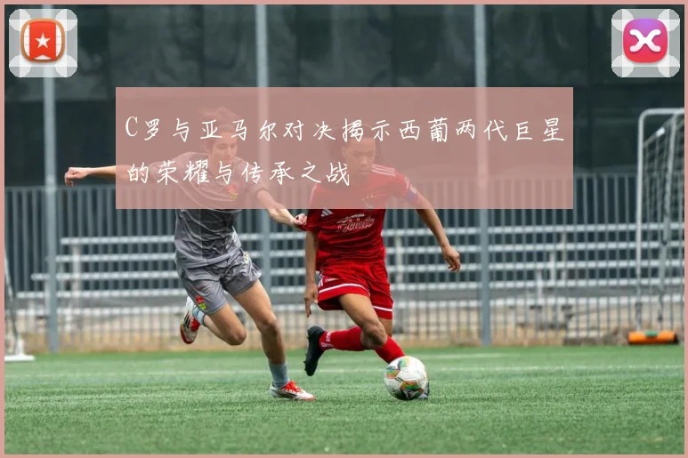 C罗与亚马尔对决揭示西葡两代巨星的荣耀与传承之战