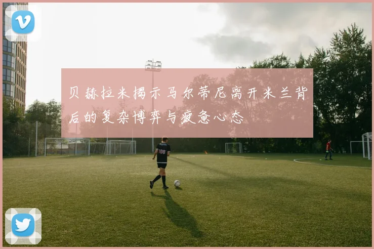 贝赫拉米揭示马尔蒂尼离开米兰背后的复杂博弈与疲惫心态