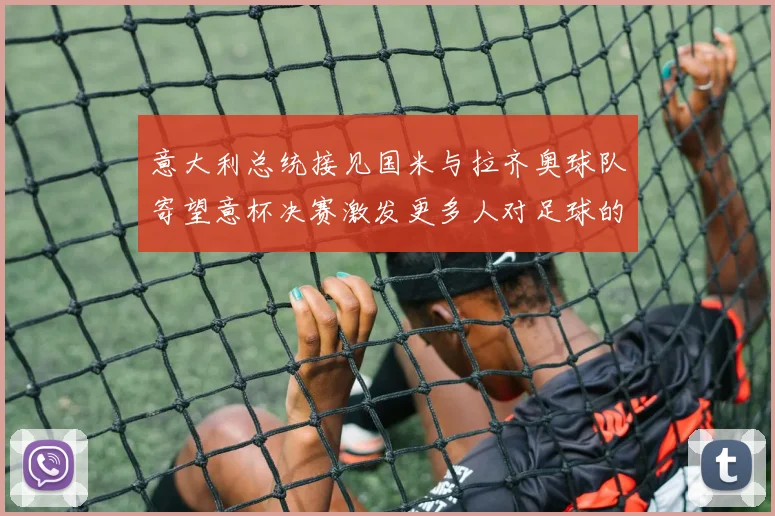 意大利总统接见国米与拉齐奥球队寄望意杯决赛激发更多人对足球的热爱