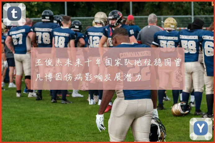 王俊杰未来十年国家队地位稳固曾凡博因伤病影响发展潜力