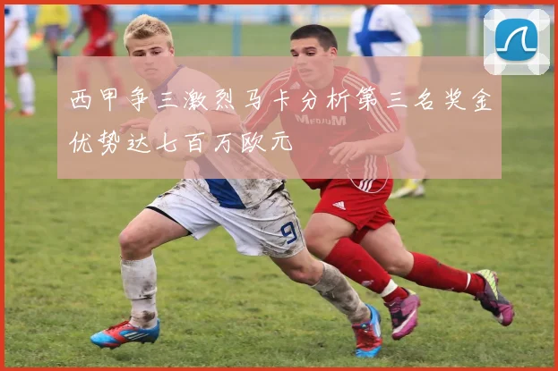 西甲争三激烈马卡分析第三名奖金优势达七百万欧元