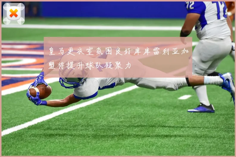 皇马更衣室氛围良好库库雷利亚加盟将提升球队凝聚力