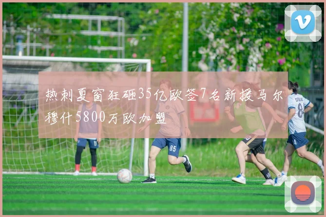热刺夏窗狂砸35亿欧签7名新援马尔穆什5800万欧加盟