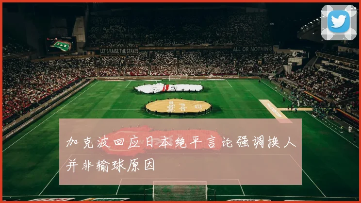 加克波回应日本绝平言论强调换人并非输球原因