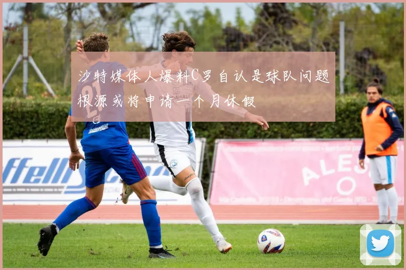 沙特媒体人爆料C罗自认是球队问题根源或将申请一个月休假