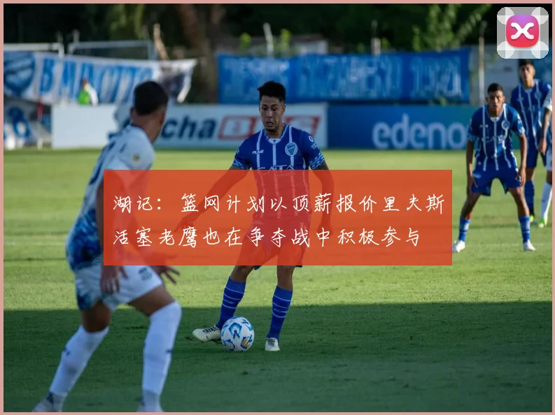 湖记：篮网计划以顶薪报价里夫斯活塞老鹰也在争夺战中积极参与