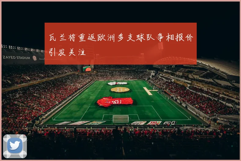 瓦兰将重返欧洲多支球队争相报价引发关注