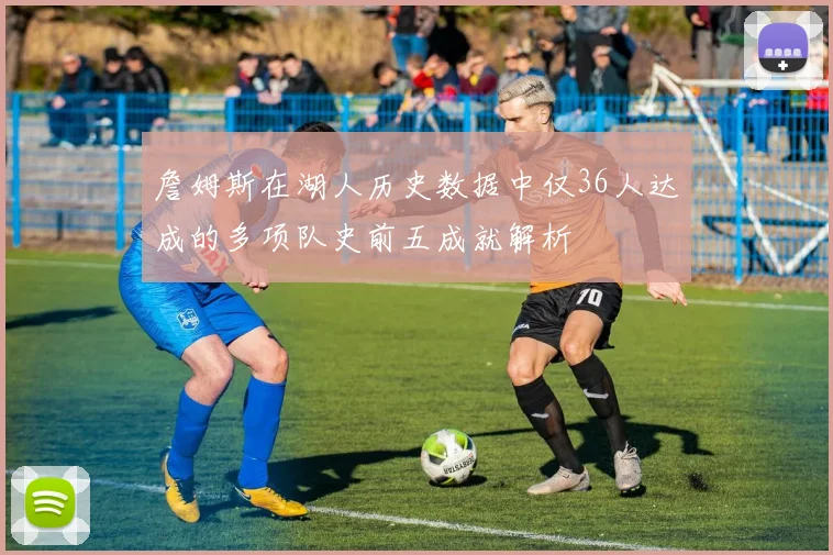 詹姆斯在湖人历史数据中仅36人达成的多项队史前五成就解析