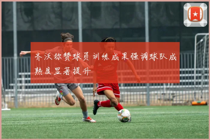 齐沃称赞球员训练成果强调球队成熟度显著提升