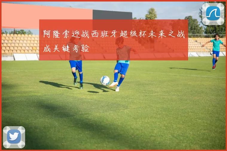 阿隆索迎战西班牙超级杯未来之战成关键考验