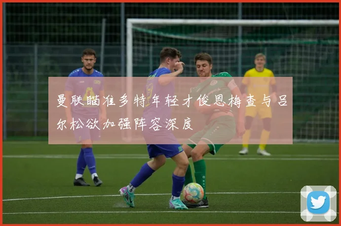 曼联瞄准多特年轻才俊恩梅查与吕尔松欲加强阵容深度