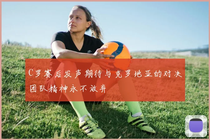 C罗赛后发声期待与克罗地亚的对决团队精神永不放弃