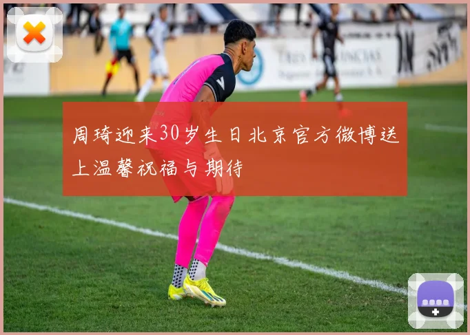 周琦迎来30岁生日北京官方微博送上温馨祝福与期待
