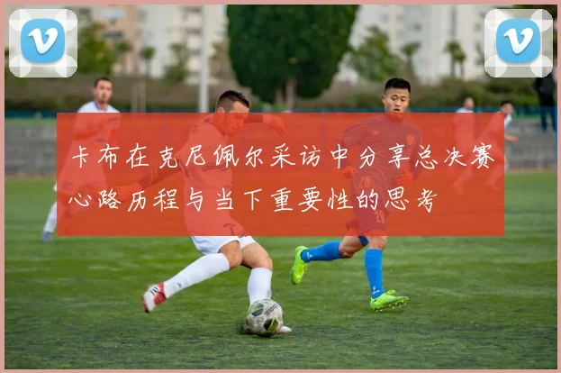 卡布在克尼佩尔采访中分享总决赛心路历程与当下重要性的思考