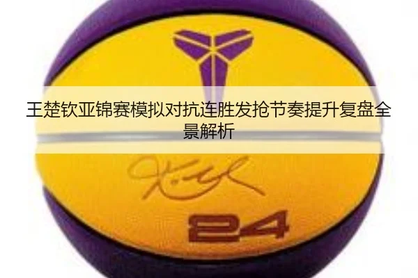王楚钦亚锦赛模拟对抗连胜发抢节奏提升复盘全景解析